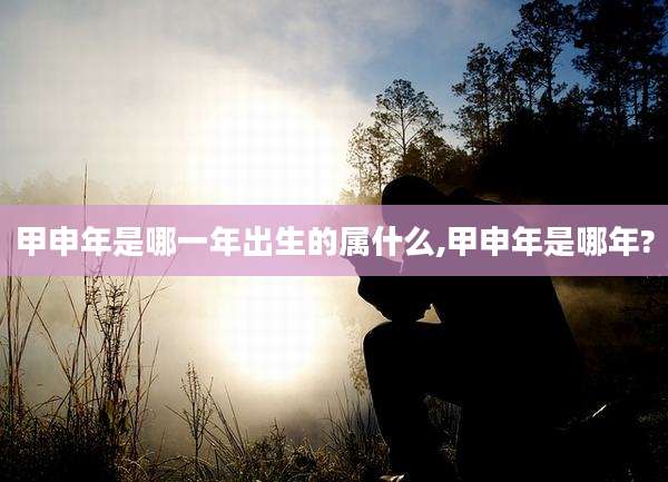 甲申年是哪一年出生的属什么,甲申年是哪年?