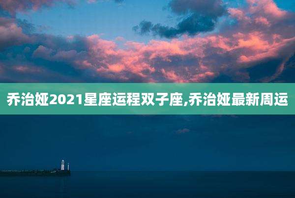 乔治娅2021星座运程双子座,乔治娅最新周运