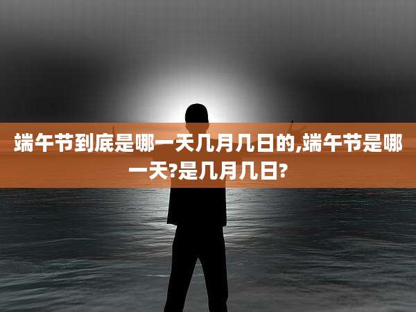 端午节到底是哪一天几月几日的,端午节是哪一天?是几月几日?