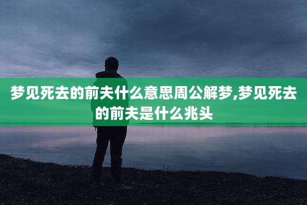 梦见死去的前夫什么意思周公解梦,梦见死去的前夫是什么兆头