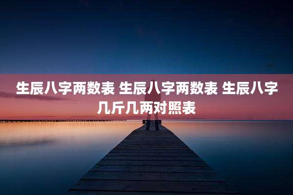 生辰八字两数表 生辰八字两数表 生辰八字几斤几两对照表