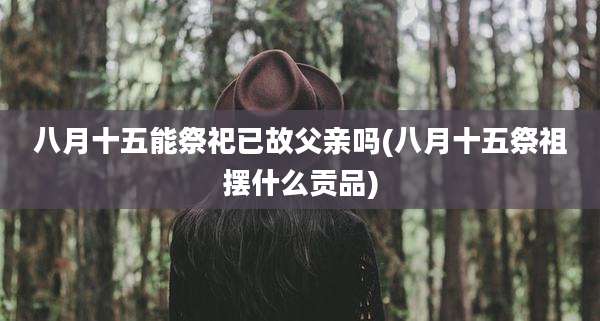 八月十五能祭祀已故父亲吗(八月十五祭祖摆什么贡品)