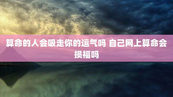 算命的人会吸走你的运气吗 自己网上算命会损福吗