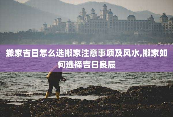 搬家吉日怎么选搬家注意事项及风水,搬家如何选择吉日良辰