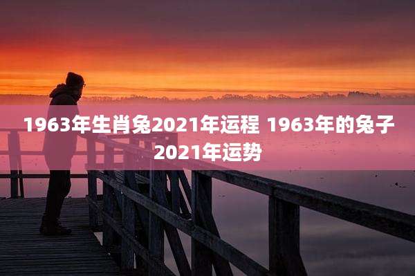 1963年生肖兔2021年运程 1963年的兔子2021年运势