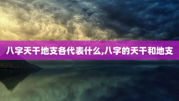 八字天干地支各代表什么,八字的天干和地支