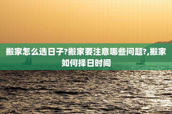 搬家怎么选日子?搬家要注意哪些问题?,搬家如何择日时间