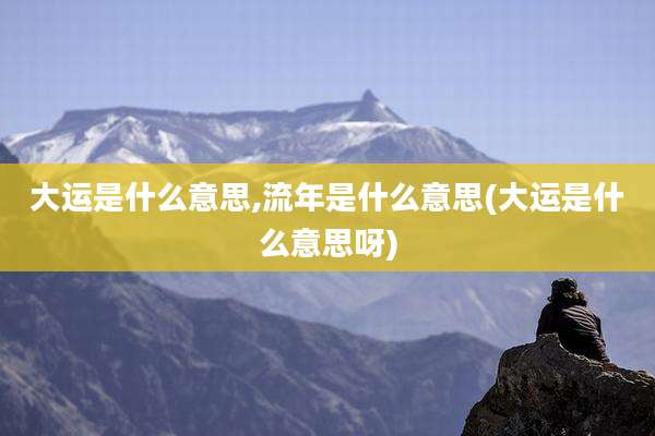 大运是什么意思,流年是什么意思(大运是什么意思呀)