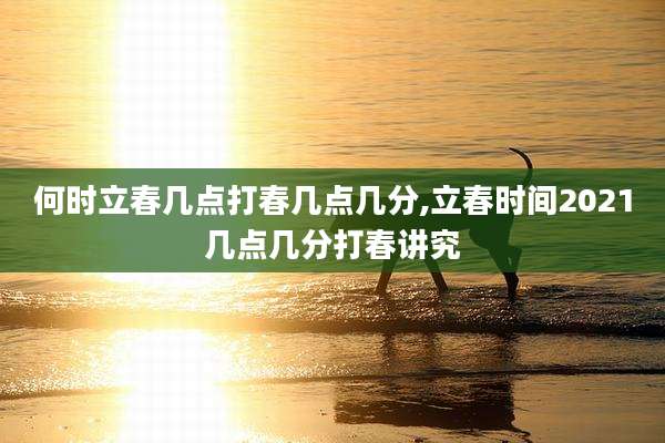 何时立春几点打春几点几分,立春时间2021几点几分打春讲究