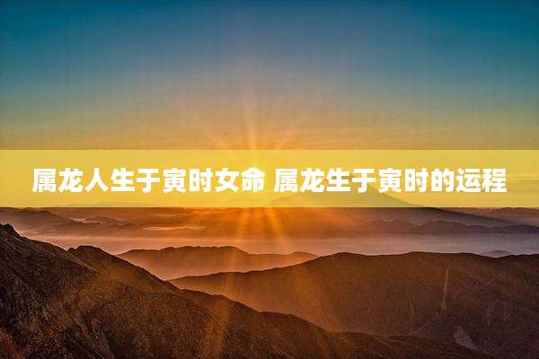 属龙人生于寅时女命 属龙生于寅时的运程