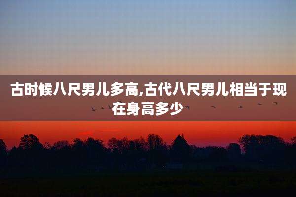 古时候八尺男儿多高,古代八尺男儿相当于现在身高多少