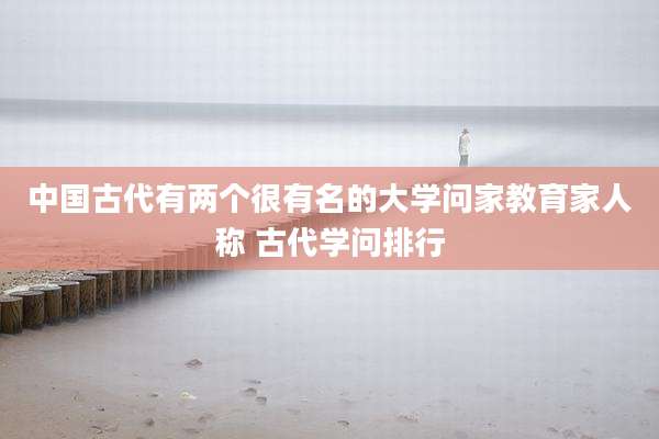 中国古代有两个很有名的大学问家教育家人称 古代学问排行