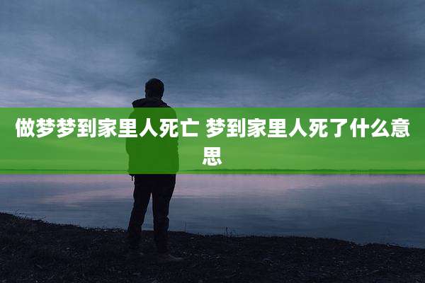 做梦梦到家里人死亡 梦到家里人死了什么意思