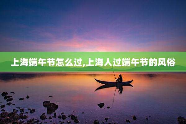 上海端午节怎么过,上海人过端午节的风俗