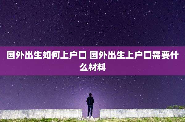 国外出生如何上户口 国外出生上户口需要什么材料