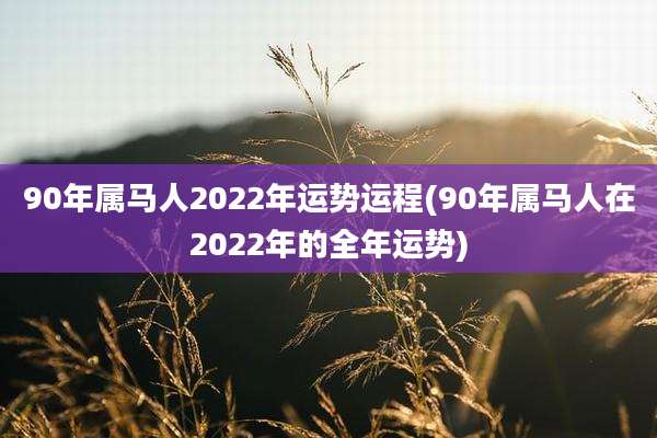90年属马人2022年运势运程(90年属马人在2022年的全年运势)