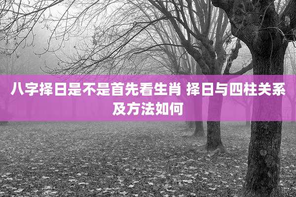 八字择日是不是首先看生肖 择日与四柱关系及方法如何