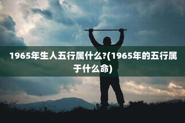 1965年生人五行属什么?(1965年的五行属于什么命)