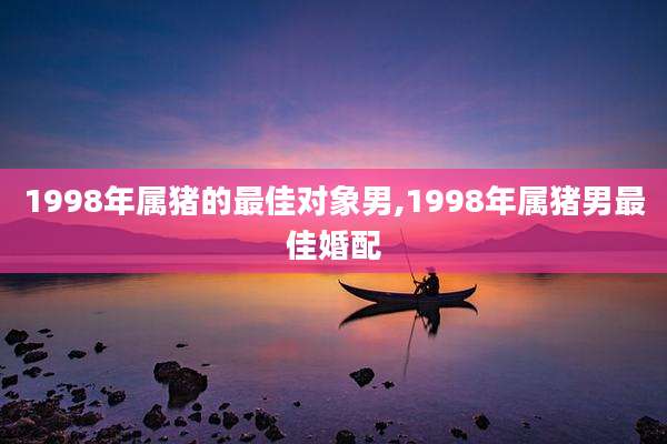 1998年属猪的最佳对象男,1998年属猪男最佳婚配
