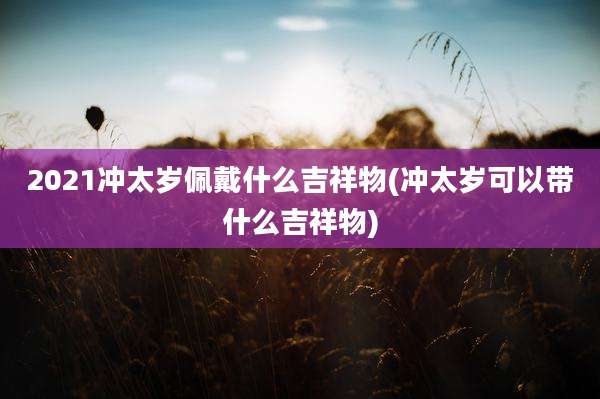 2021冲太岁佩戴什么吉祥物(冲太岁可以带什么吉祥物)