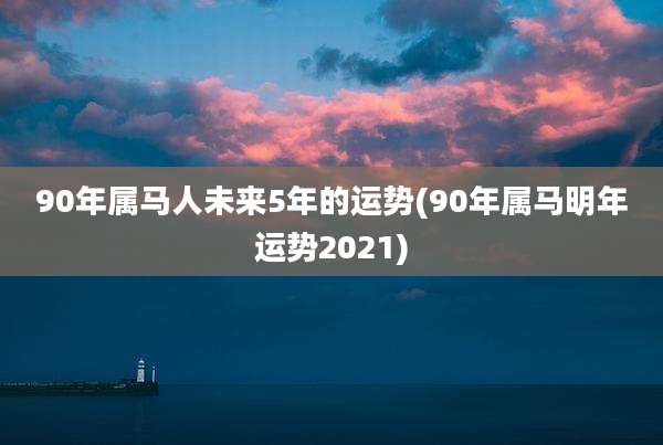90年属马人未来5年的运势(90年属马明年运势2021)