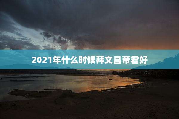 2021年什么时候拜文昌帝君好