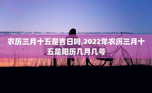 农历三月十五是吉日吗,2022年农历三月十五是阳历几月几号