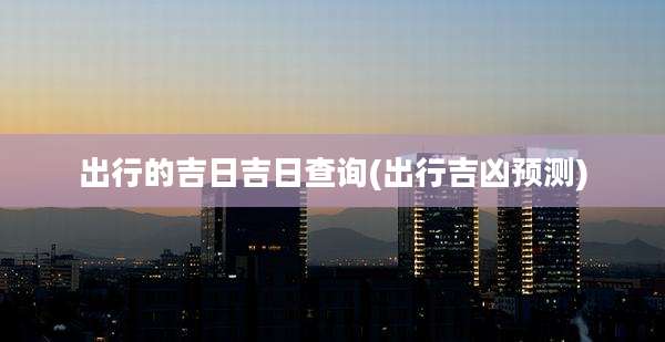 出行的吉日吉日查询(出行吉凶预测)
