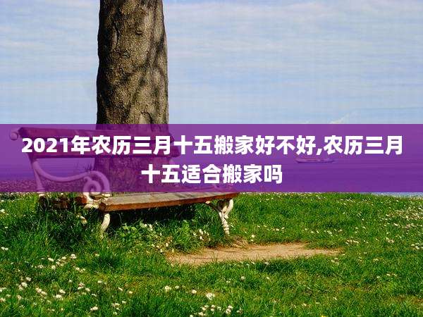2021年农历三月十五搬家好不好,农历三月十五适合搬家吗