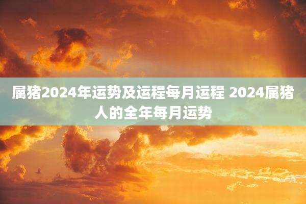 属猪2024年运势及运程每月运程 2024属猪人的全年每月运势