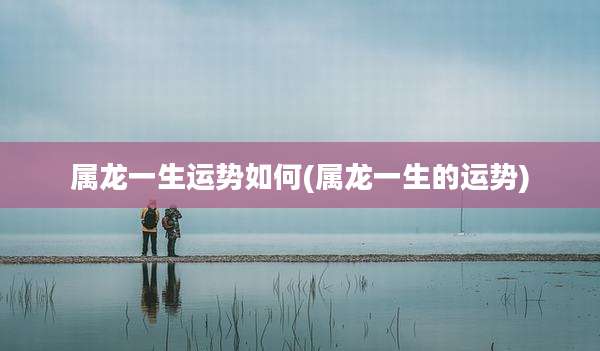 属龙一生运势如何(属龙一生的运势)