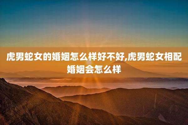 虎男蛇女的婚姻怎么样好不好,虎男蛇女相配婚姻会怎么样