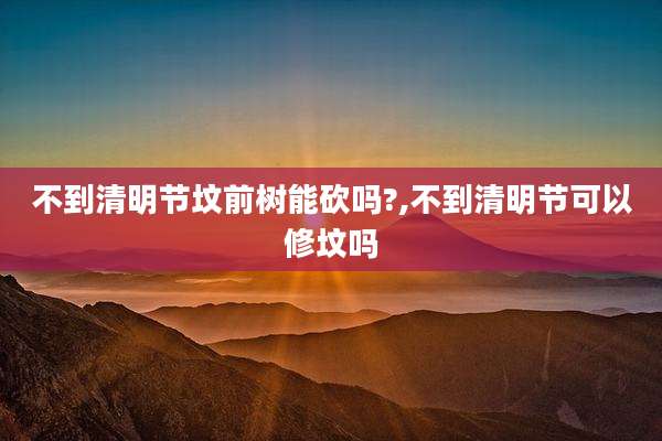 不到清明节坟前树能砍吗?,不到清明节可以修坟吗