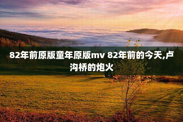 82年前原版童年原版mv 82年前的今天,卢沟桥的炮火