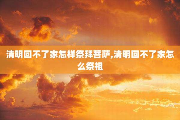 清明回不了家怎样祭拜菩萨,清明回不了家怎么祭祖