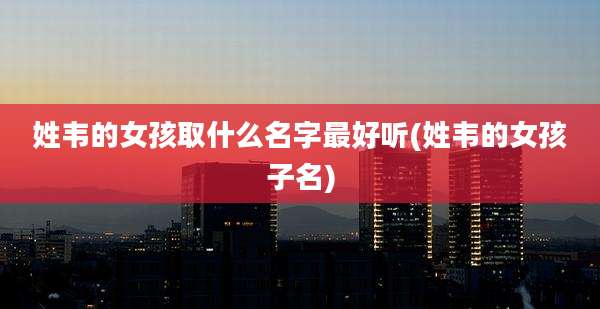 姓韦的女孩取什么名字最好听(姓韦的女孩子名)