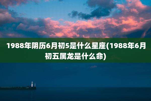 1988年阴历6月初5是什么星座(1988年6月初五属龙是什么命)