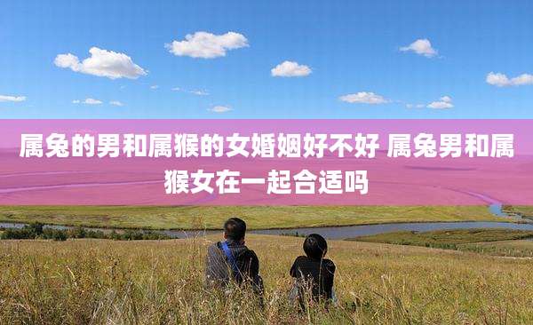 属兔的男和属猴的女婚姻好不好 属兔男和属猴女在一起合适吗
