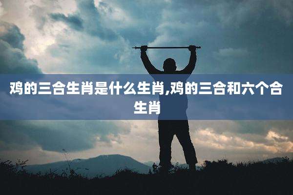 鸡的三合生肖是什么生肖,鸡的三合和六个合生肖