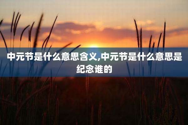 中元节是什么意思含义,中元节是什么意思是纪念谁的