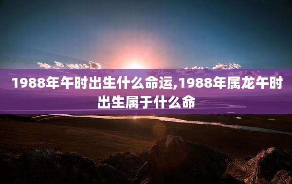 1988年午时出生什么命运,1988年属龙午时出生属于什么命