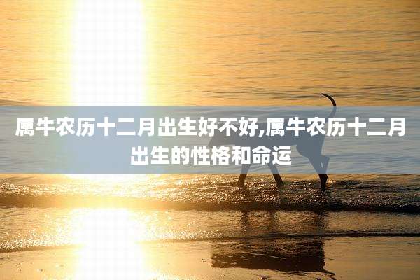 属牛农历十二月出生好不好,属牛农历十二月出生的性格和命运