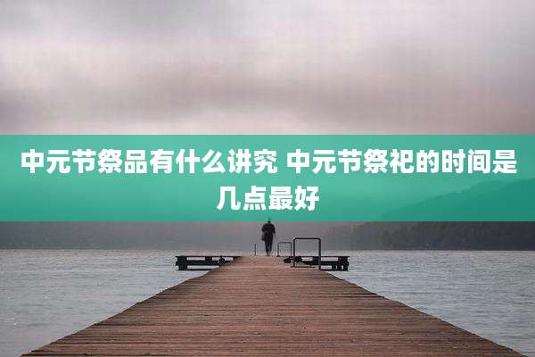 中元节祭品有什么讲究 中元节祭祀的时间是几点最好