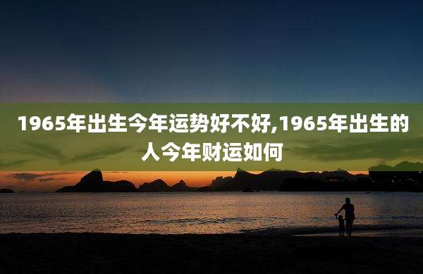 1965年出生今年运势好不好,1965年出生的人今年财运如何
