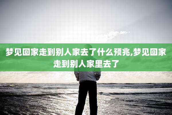 梦见回家走到别人家去了什么预兆,梦见回家走到别人家里去了