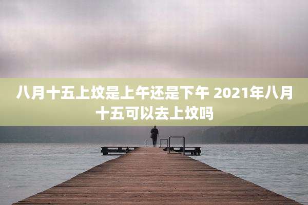 八月十五上坟是上午还是下午 2021年八月十五可以去上坟吗