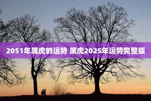 2051年属虎的运势 属虎2025年运势完整版