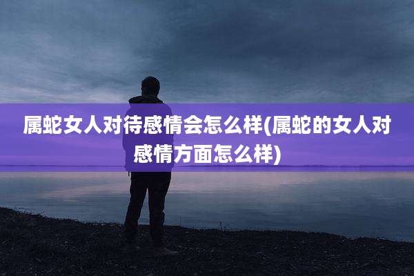属蛇女人对待感情会怎么样(属蛇的女人对感情方面怎么样)