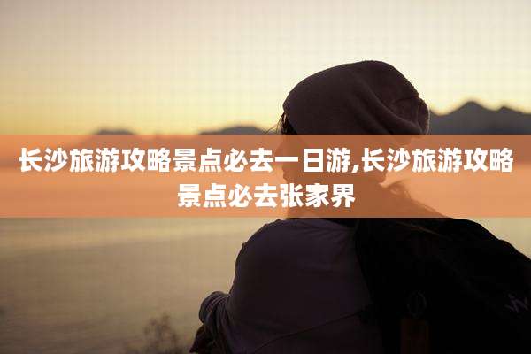 长沙旅游攻略景点必去一日游,长沙旅游攻略景点必去张家界