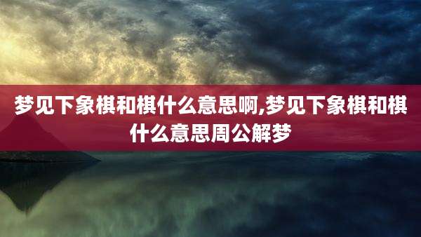 梦见下象棋和棋什么意思啊,梦见下象棋和棋什么意思周公解梦